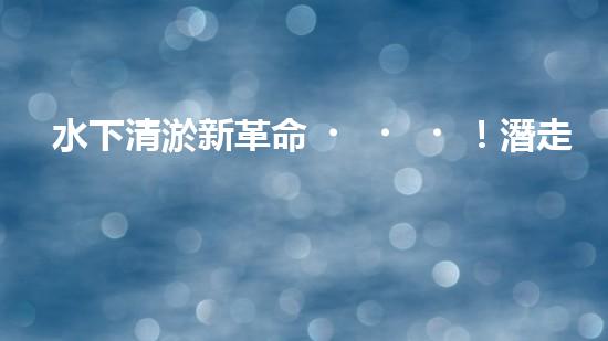 水下清淤新革命！潛走式機(jī)器人揭開(kāi)海底秘密！